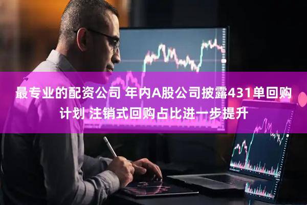 最专业的配资公司 年内A股公司披露431单回购计划 注销式回购占比进一步提升