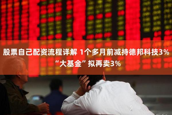 股票自己配资流程详解 1个多月前减持德邦科技3% “大基金”拟再卖3%
