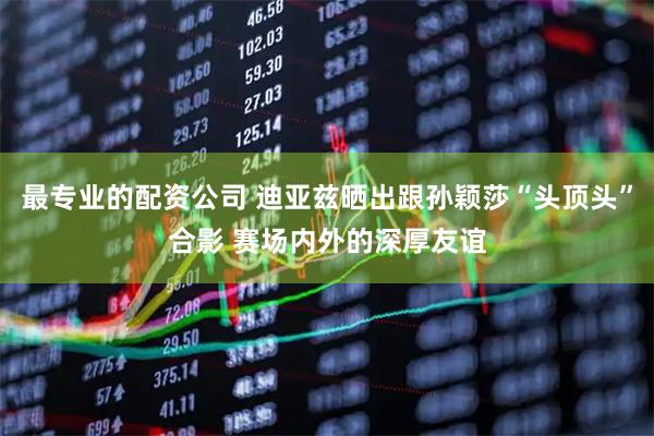 最专业的配资公司 迪亚兹晒出跟孙颖莎“头顶头”合影 赛场内外的深厚友谊