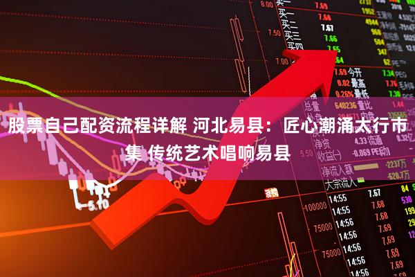 股票自己配资流程详解 河北易县：匠心潮涌太行市集 传统艺术唱响易县