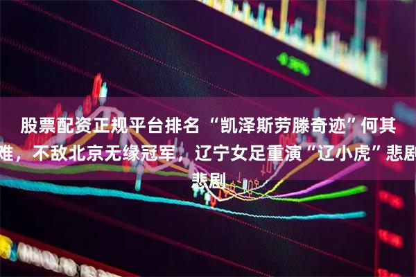股票配资正规平台排名 “凯泽斯劳滕奇迹”何其难，不敌北京无缘冠军，辽宁女足重演“辽小虎”悲剧