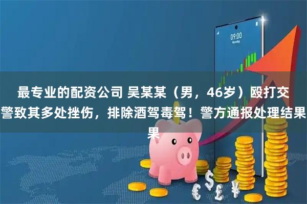 最专业的配资公司 吴某某(男,46岁)殴打交警致其多处挫伤,排除酒驾毒驾!警方通报处理结果