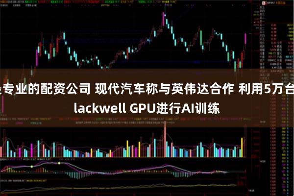 最专业的配资公司 现代汽车称与英伟达合作 利用5万台Blackwell GPU进行AI训练