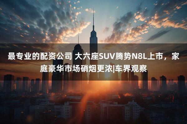 最专业的配资公司 大六座SUV腾势N8L上市,家庭豪华市场硝烟更浓|车界观察