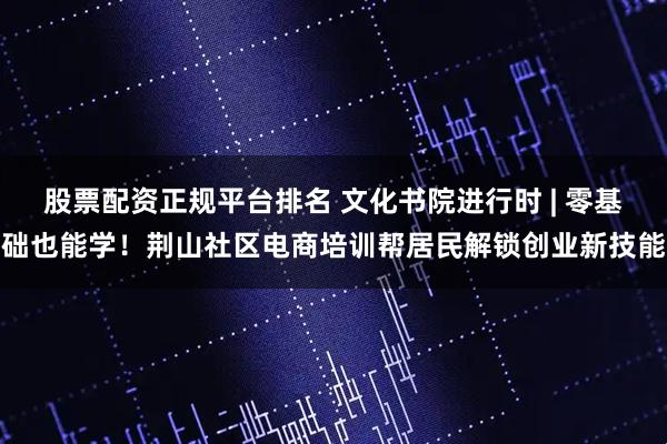 股票配资正规平台排名 文化书院进行时 | 零基础也能学！荆山社区电商培训帮居民解锁创业新技能