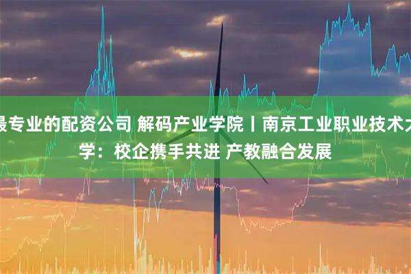 最专业的配资公司 解码产业学院丨南京工业职业技术大学:校企携手共进 产教融合发展