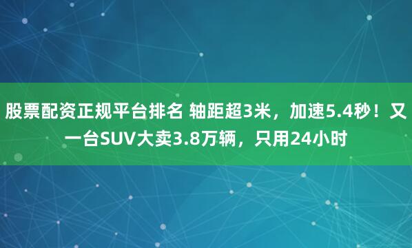 股票配资正规平台排名 轴距超3米,加速5.4秒!又一台SUV大卖3.8万辆,只用24小时
