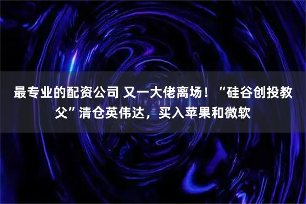 最专业的配资公司 又一大佬离场!“硅谷创投教父”清仓英伟达,买入苹果和微软