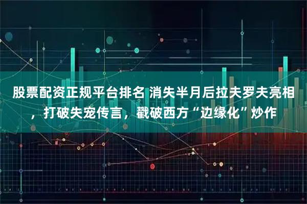 股票配资正规平台排名 消失半月后拉夫罗夫亮相，打破失宠传言，戳破西方“边缘化”炒作