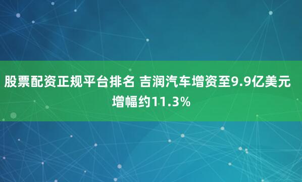 股票配资正规平台排名 吉润汽车增资至9.9亿美元 增幅约11.3%
